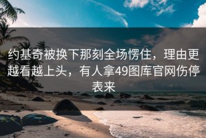 约基奇被换下那刻全场愣住，理由更越看越上头，有人拿49图库官网伤停表来