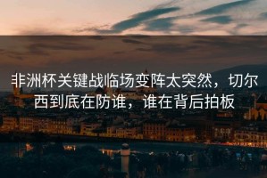 非洲杯关键战临场变阵太突然，切尔西到底在防谁，谁在背后拍板
