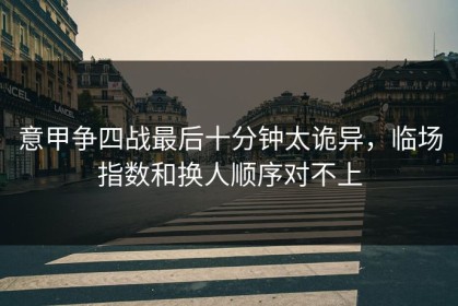 意甲争四战最后十分钟太诡异，临场指数和换人顺序对不上