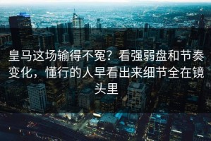 皇马这场输得不冤？看强弱盘和节奏变化，懂行的人早看出来细节全在镜头里