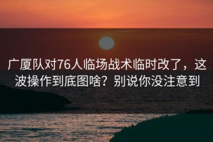 广厦队对76人临场战术临时改了，这波操作到底图啥？别说你没注意到