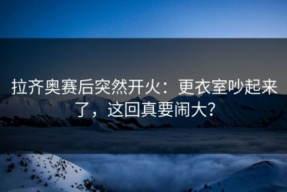拉齐奥赛后突然开火：更衣室吵起来了，这回真要闹大？