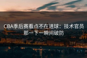 CBA季后赛看点不在进球：技术官员那一下一瞬间破防
