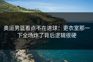 奥运男篮看点不在进球：更衣室那一下全场炸了背后逻辑很硬