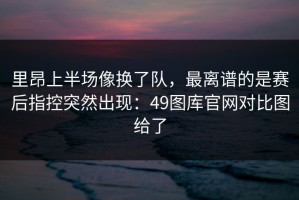 里昂上半场像换了队，最离谱的是赛后指控突然出现：49图库官网对比图给了