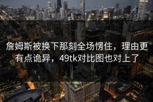 詹姆斯被换下那刻全场愣住，理由更有点诡异，49tk对比图也对上了