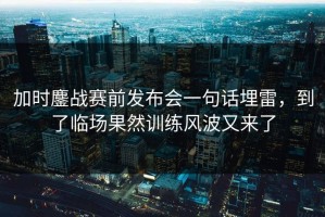 加时鏖战赛前发布会一句话埋雷，到了临场果然训练风波又来了