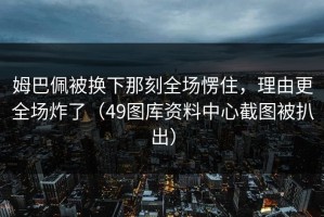 姆巴佩被换下那刻全场愣住，理由更全场炸了（49图库资料中心截图被扒出）