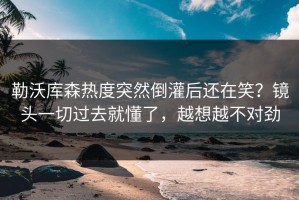 勒沃库森热度突然倒灌后还在笑？镜头一切过去就懂了，越想越不对劲
