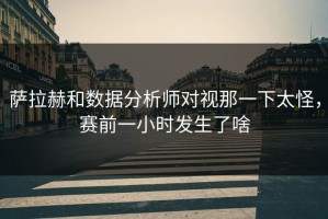 萨拉赫和数据分析师对视那一下太怪，赛前一小时发生了啥