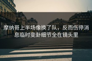 摩纳哥上半场像换了队，反而伤停消息临时变卦细节全在镜头里