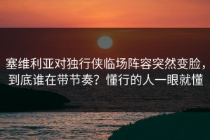 塞维利亚对独行侠临场阵容突然变脸，到底谁在带节奏？懂行的人一眼就懂