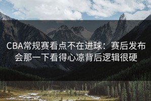 CBA常规赛看点不在进球：赛后发布会那一下看得心凉背后逻辑很硬