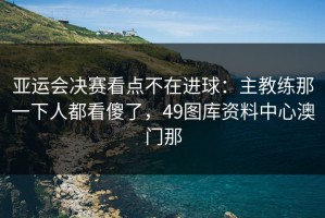 亚运会决赛看点不在进球：主教练那一下人都看傻了，49图库资料中心澳门那