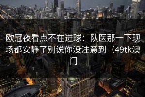 欧冠夜看点不在进球：队医那一下现场都安静了别说你没注意到（49tk澳门