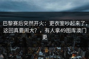 巴黎赛后突然开火：更衣室吵起来了，这回真要闹大？，有人拿49图库澳门更