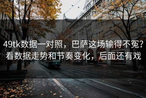 49tk数据一对照，巴萨这场输得不冤？看数据走势和节奏变化，后面还有戏