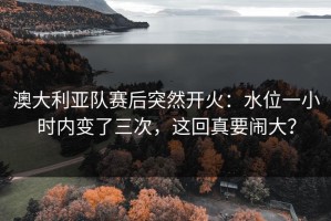澳大利亚队赛后突然开火：水位一小时内变了三次，这回真要闹大？