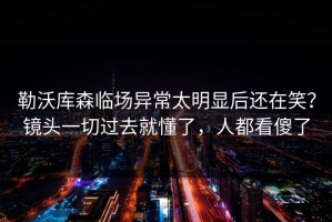 勒沃库森临场异常太明显后还在笑？镜头一切过去就懂了，人都看傻了
