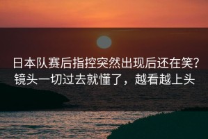 日本队赛后指控突然出现后还在笑？镜头一切过去就懂了，越看越上头