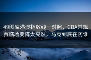 49图库港澳指数线一对照，CBA常规赛临场变阵太突然，马竞到底在防谁