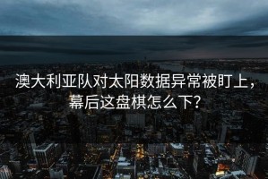 澳大利亚队对太阳数据异常被盯上，幕后这盘棋怎么下？