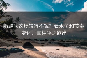 新疆队这场输得不冤？看水位和节奏变化，真相呼之欲出