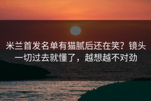 米兰首发名单有猫腻后还在笑？镜头一切过去就懂了，越想越不对劲