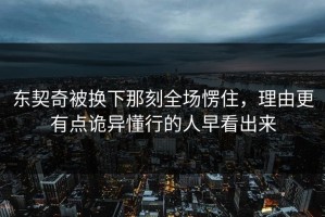 东契奇被换下那刻全场愣住，理由更有点诡异懂行的人早看出来