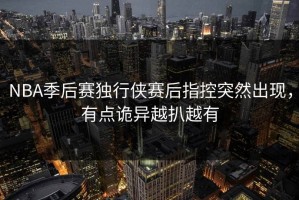 NBA季后赛独行侠赛后指控突然出现，有点诡异越扒越有