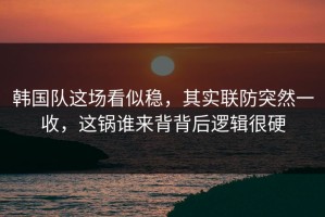 韩国队这场看似稳，其实联防突然一收，这锅谁来背背后逻辑很硬