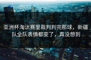 亚洲杯淘汰赛里裁判判完那球，新疆队全队表情都变了，真没想到
