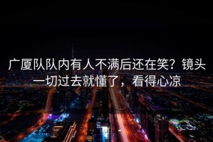 广厦队队内有人不满后还在笑？镜头一切过去就懂了，看得心凉