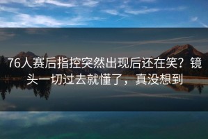76人赛后指控突然出现后还在笑？镜头一切过去就懂了，真没想到