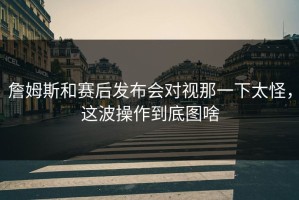 詹姆斯和赛后发布会对视那一下太怪，这波操作到底图啥