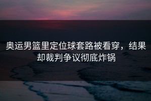 奥运男篮里定位球套路被看穿，结果却裁判争议彻底炸锅
