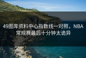 49图库资料中心指数线一对照，NBA常规赛最后十分钟太诡异