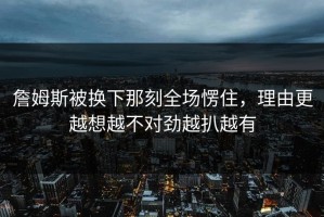 詹姆斯被换下那刻全场愣住，理由更越想越不对劲越扒越有