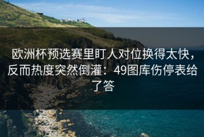 欧洲杯预选赛里盯人对位换得太快，反而热度突然倒灌：49图库伤停表给了答