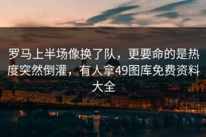 罗马上半场像换了队，更要命的是热度突然倒灌，有人拿49图库免费资料大全