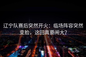 辽宁队赛后突然开火：临场阵容突然变脸，这回真要闹大？