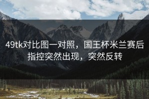49tk对比图一对照，国王杯米兰赛后指控突然出现，突然反转