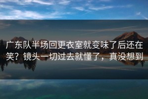 广东队半场回更衣室就变味了后还在笑？镜头一切过去就懂了，真没想到