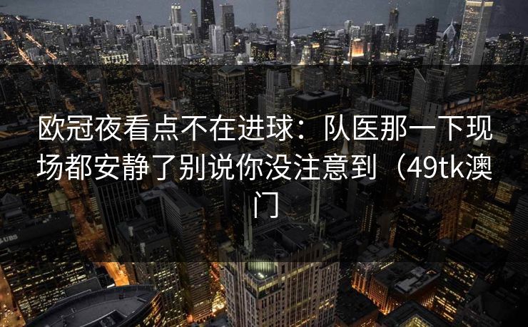 欧冠夜看点不在进球：队医那一下现场都安静了别说你没注意到（49tk澳门