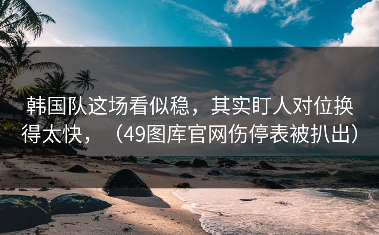 韩国队这场看似稳，其实盯人对位换得太快，（49图库官网伤停表被扒出）