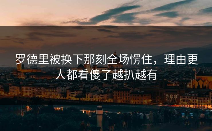 罗德里被换下那刻全场愣住，理由更人都看傻了越扒越有