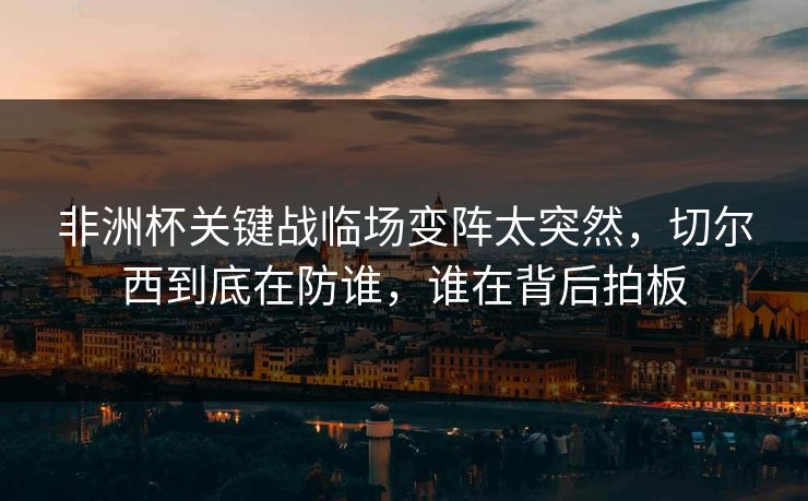 非洲杯关键战临场变阵太突然，切尔西到底在防谁，谁在背后拍板