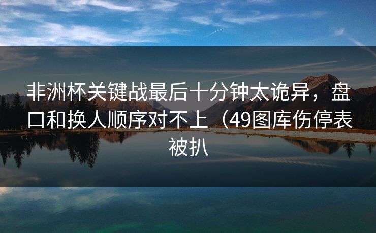 非洲杯关键战最后十分钟太诡异，盘口和换人顺序对不上（49图库伤停表被扒