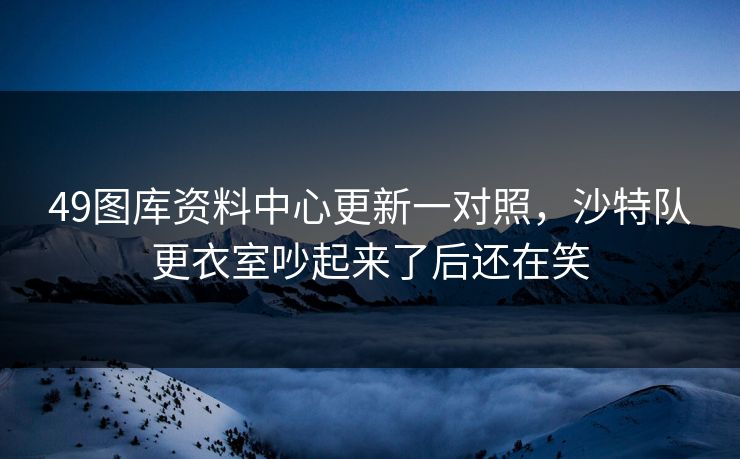 49图库资料中心更新一对照，沙特队更衣室吵起来了后还在笑