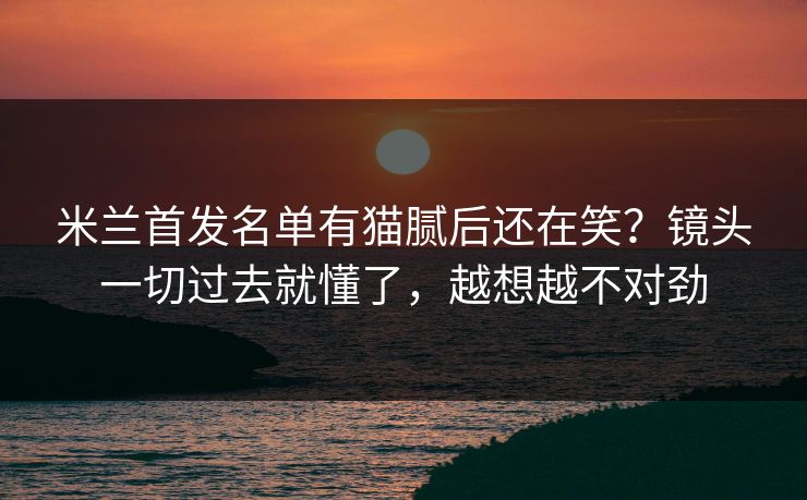米兰首发名单有猫腻后还在笑？镜头一切过去就懂了，越想越不对劲